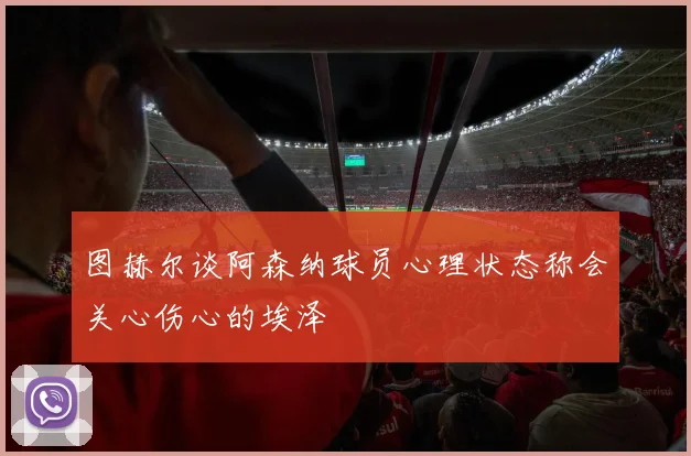 图赫尔谈阿森纳球员心理状态称会关心伤心的埃泽