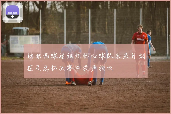 切尔西球迷组织忧心球队未来计划在足总杯决赛中发声抗议