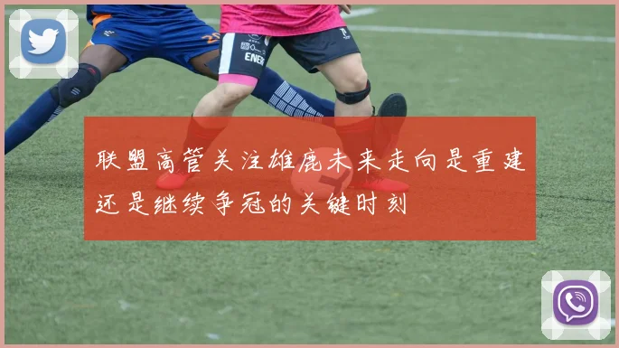 联盟高管关注雄鹿未来走向是重建还是继续争冠的关键时刻