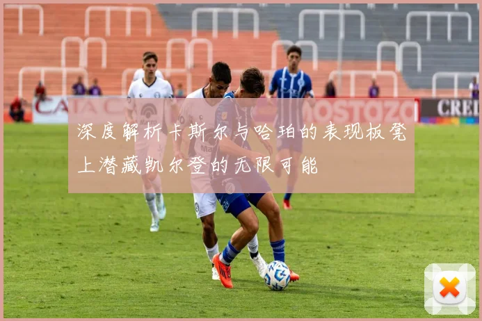 深度解析卡斯尔与哈珀的表现板凳上潜藏凯尔登的无限可能