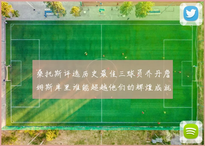 桑托斯评选历史最佳三球员乔丹詹姆斯库里谁能超越他们的辉煌成就