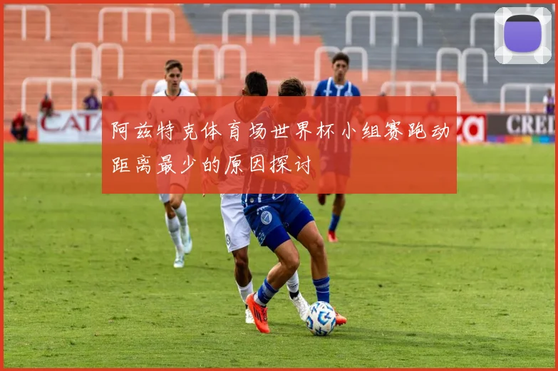 阿兹特克体育场世界杯小组赛跑动距离最少的原因探讨