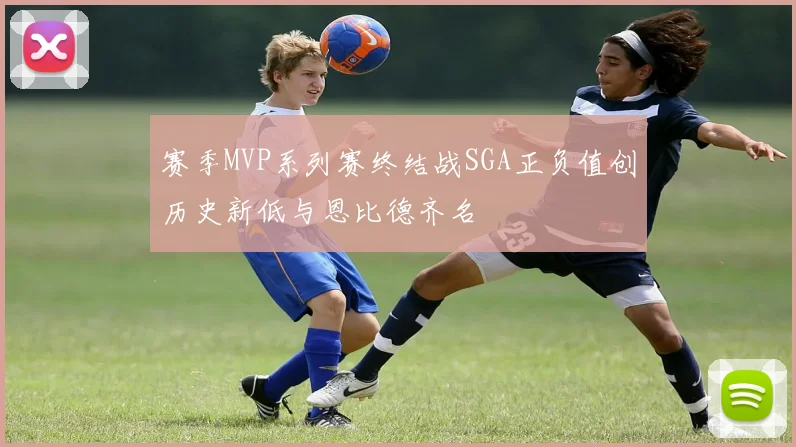赛季MVP系列赛终结战SGA正负值创历史新低与恩比德齐名