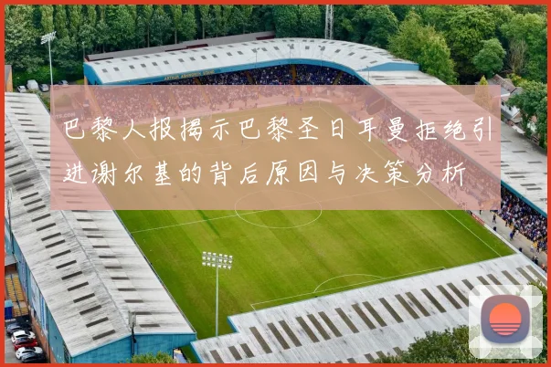 巴黎人报揭示巴黎圣日耳曼拒绝引进谢尔基的背后原因与决策分析