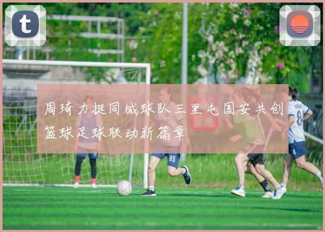周琦力挺同城球队三里屯国安共创篮球足球联动新篇章