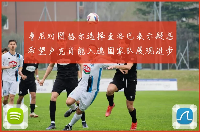 鲁尼对图赫尔选择查洛巴表示疑惑希望卢克肖能入选国家队展现进步