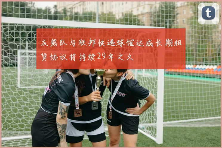 灰熊队与联邦快递球馆达成长期租赁协议将持续29年之久