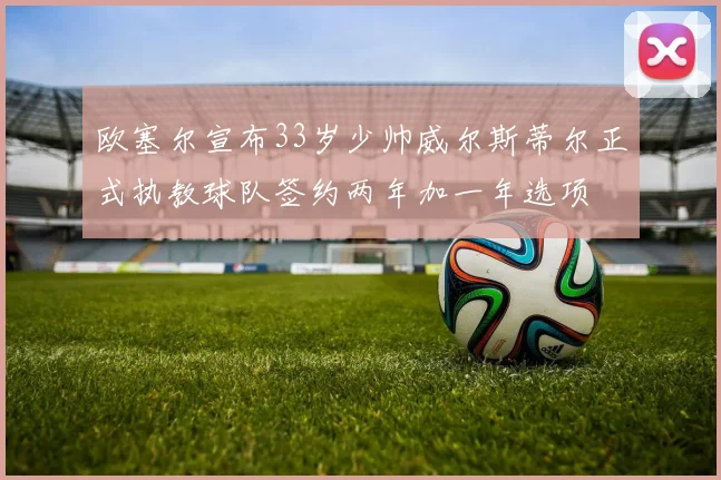 欧塞尔宣布33岁少帅威尔斯蒂尔正式执教球队签约两年加一年选项