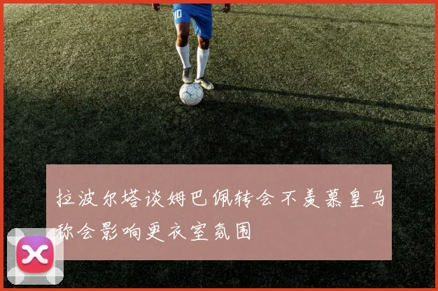 拉波尔塔谈姆巴佩转会不羡慕皇马称会影响更衣室氛围