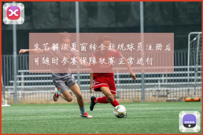 朱艺解读夏窗转会新规球员注册后可随时参赛保障联赛正常进行