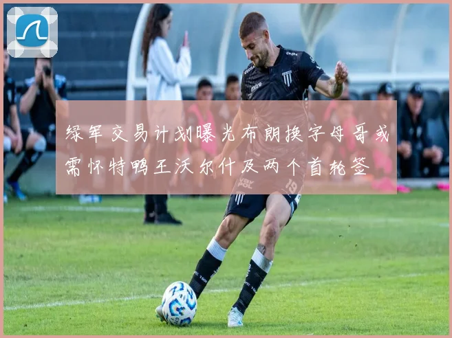 绿军交易计划曝光布朗换字母哥或需怀特鸭王沃尔什及两个首轮签