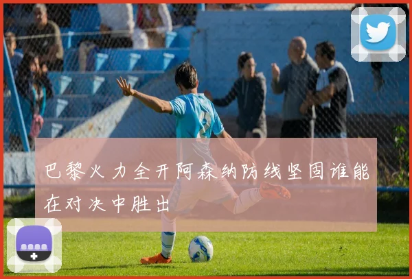 巴黎火力全开阿森纳防线坚固谁能在对决中胜出